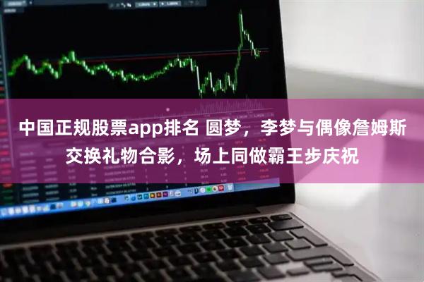 中国正规股票app排名 圆梦，李梦与偶像詹姆斯交换礼物合影，场上同做霸王步庆祝
