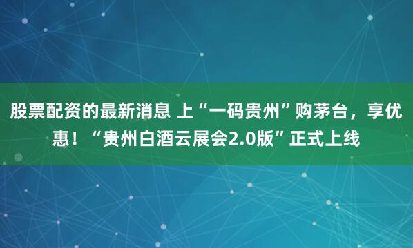 股票配资的最新消息 上“一码贵州”购茅台，享优惠！“贵州白酒云展会2.0版”正式上线