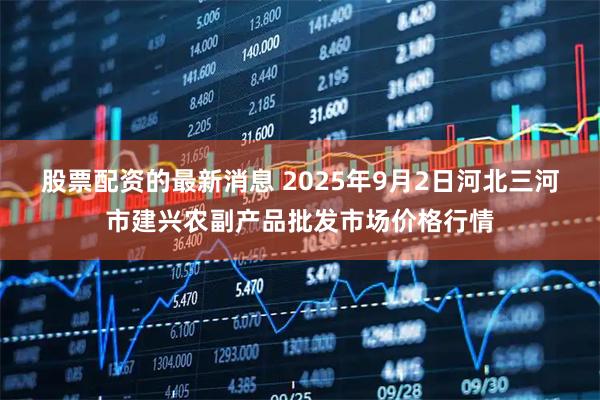 股票配资的最新消息 2025年9月2日河北三河市建兴农副产品批发市场价格行情
