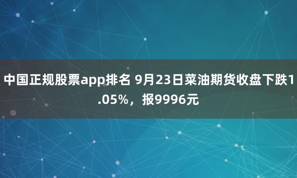 中国正规股票app排名 9月23日菜油期货收盘下跌1.05%，报9996元