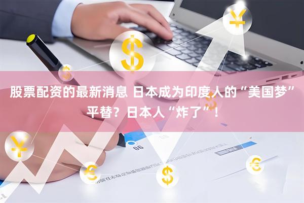 股票配资的最新消息 日本成为印度人的“美国梦”平替?日本人“炸了”!