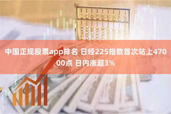 中国正规股票app排名 日经225指数首次站上47000点 日内涨超3%