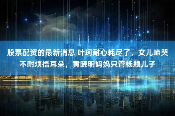 股票配资的最新消息 叶珂耐心耗尽了,女儿啼哭不耐烦捂耳朵,黄晓明妈妈只管杨颖儿子