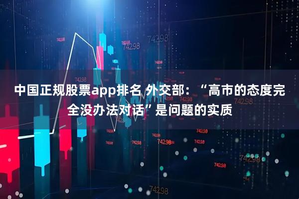 中国正规股票app排名 外交部：“高市的态度完全没办法对话”是问题的实质
