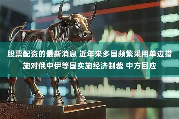 股票配资的最新消息 近年来多国频繁采用单边措施对俄中伊等国实施经济制裁 中方回应