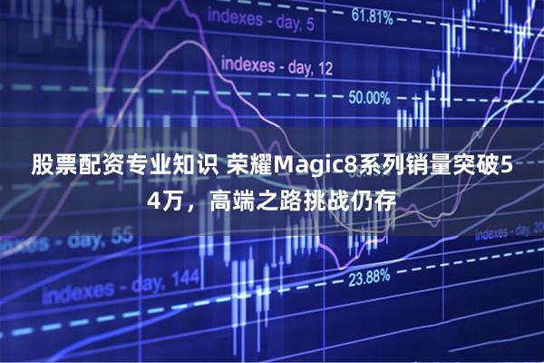 股票配资专业知识 荣耀Magic8系列销量突破54万，高端之路挑战仍存
