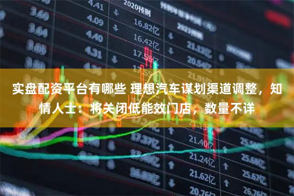 实盘配资平台有哪些 理想汽车谋划渠道调整，知情人士：将关闭低能效门店，数量不详