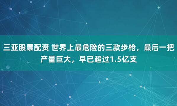 三亚股票配资 世界上最危险的三款步枪，最后一把产量巨大，早已超过1.5亿支