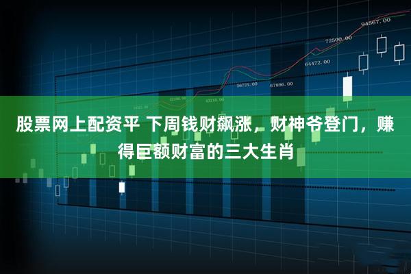 股票网上配资平 下周钱财飙涨,财神爷登门,赚得巨额财富的三大生肖