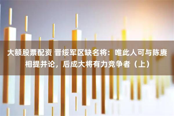 大额股票配资 晋绥军区缺名将：唯此人可与陈赓相提并论，后成大将有力竞争者（上）