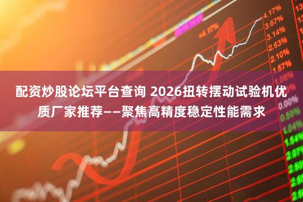 配资炒股论坛平台查询 2026扭转摆动试验机优质厂家推荐——聚焦高精度稳定性能需求