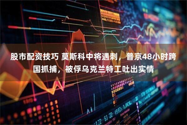 股市配资技巧 莫斯科中将遇刺，普京48小时跨国抓捕，被俘乌克兰特工吐出实情