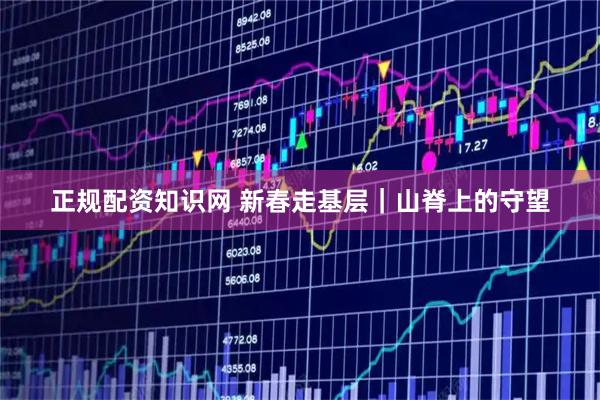 正规配资知识网 新春走基层｜山脊上的守望