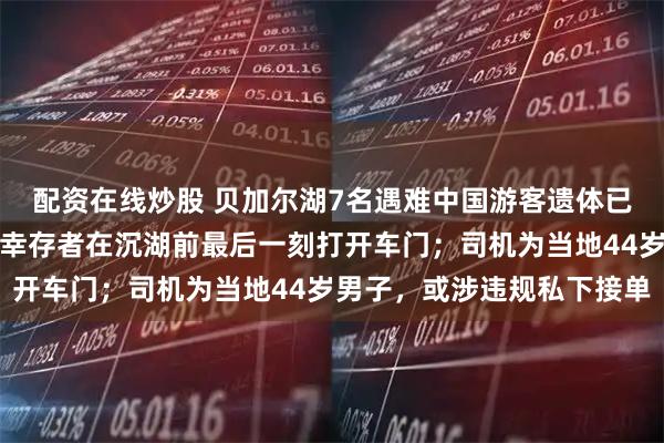 配资在线炒股 贝加尔湖7名遇难中国游客遗体已被发现，目击者：唯一幸存者在沉湖前最后一刻打开车门；司机为当地44岁男子，或涉违规私下接单