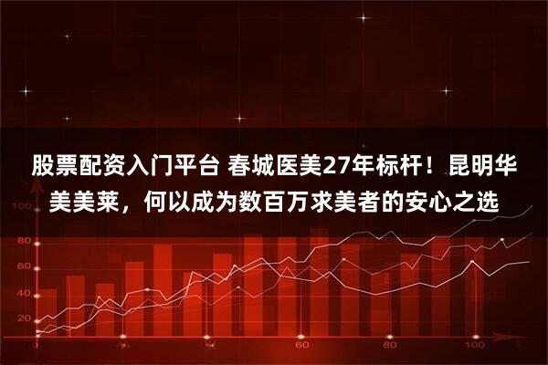 股票配资入门平台 春城医美27年标杆！昆明华美美莱，何以成为数百万求美者的安心之选