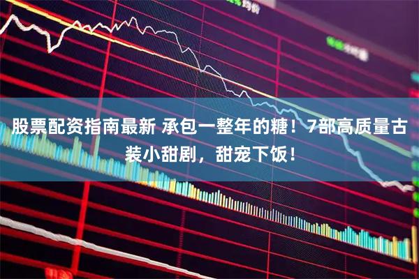 股票配资指南最新 承包一整年的糖！7部高质量古装小甜剧，甜宠下饭！