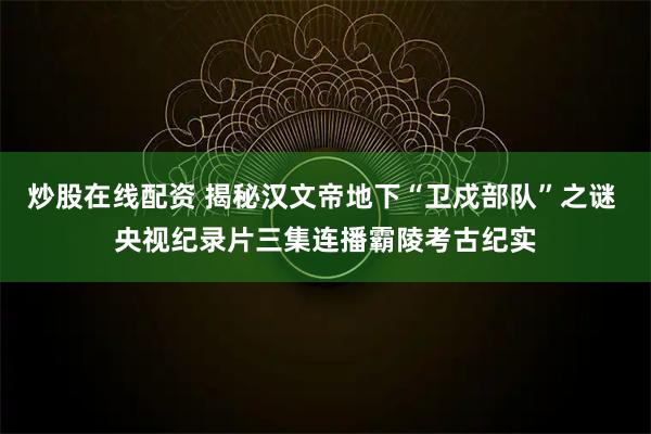 炒股在线配资 揭秘汉文帝地下“卫戍部队”之谜 央视纪录片三集连播霸陵考古纪实
