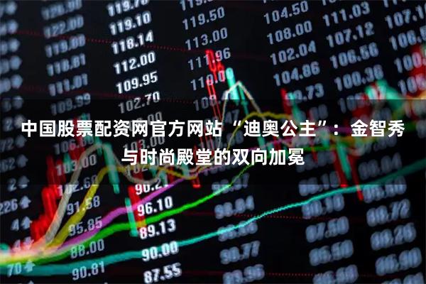 中国股票配资网官方网站 “迪奥公主”:金智秀与时尚殿堂的双向加冕