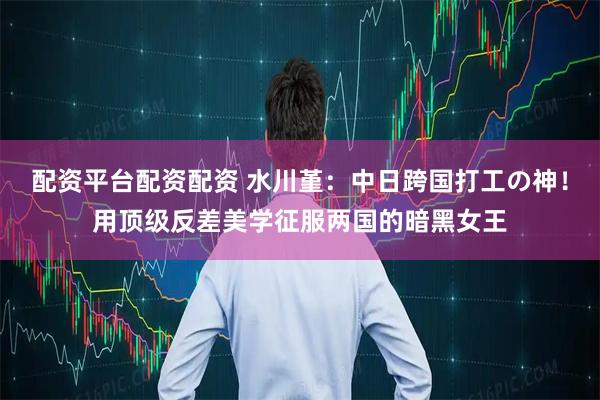 配资平台配资配资 水川堇:中日跨国打工の神!用顶级反差美学征服两国的暗黑女王