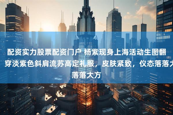 配资实力股票配资门户 杨紫现身上海活动生图翻车!穿淡紫色斜肩流苏高定礼服,皮肤紧致,仪态落落大方