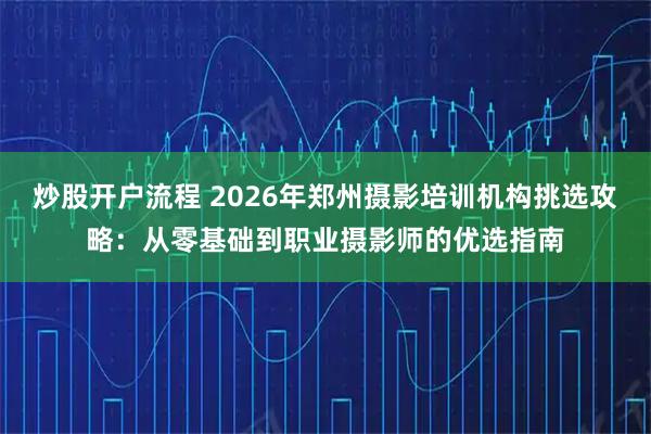 炒股开户流程 2026年郑州摄影培训机构挑选攻略:从零基础到职业摄影师的优选指南
