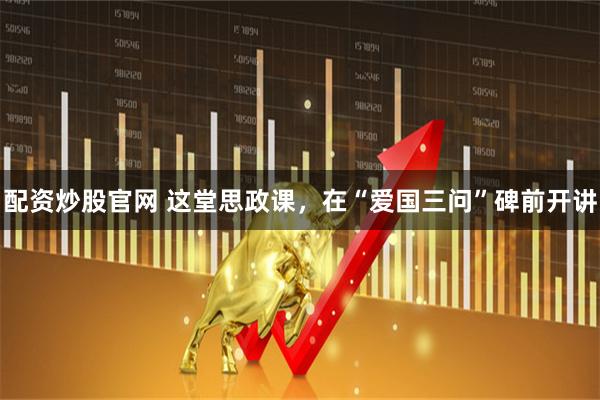 配资炒股官网 这堂思政课，在“爱国三问”碑前开讲