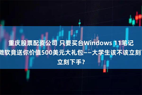 重庆股票配资公司 只要买台Windows 11笔记本，微软竟送你价值500美元大礼包——大学生该不该立刻下手？