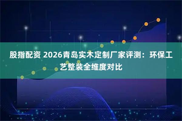 股指配资 2026青岛实木定制厂家评测：环保工艺整装全维度对比