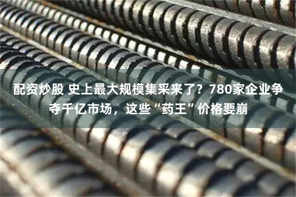 配资炒股 史上最大规模集采来了？780家企业争夺千亿市场，这些“药王”价格要崩