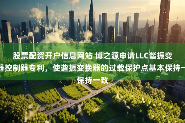 股票配资开户信息网站 博之源申请LLC谐振变换器控制器专利，使谐振变换器的过载保护点基本保持一致