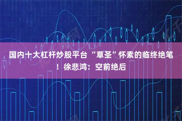 国内十大杠杆炒股平台 “草圣”怀素的临终绝笔！徐悲鸿：空前绝后