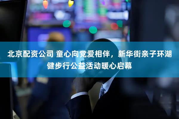 北京配资公司 童心向党爱相伴，新华街亲子环湖健步行公益活动暖心启幕