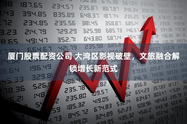 厦门股票配资公司 大湾区影视破壁，文旅融合解锁增长新范式