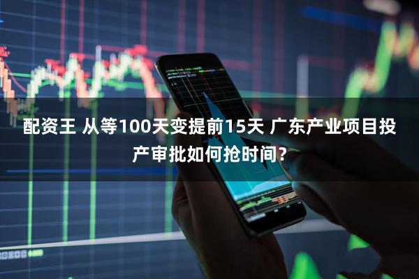 配资王 从等100天变提前15天 广东产业项目投产审批如何抢时间？