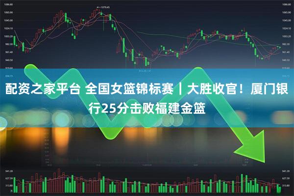 配资之家平台 全国女篮锦标赛｜大胜收官！厦门银行25分击败福建金篮
