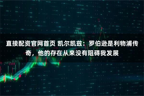 直接配资官网首页 凯尔凯兹:罗伯逊是利物浦传奇,他的存在从来没有阻碍我发展